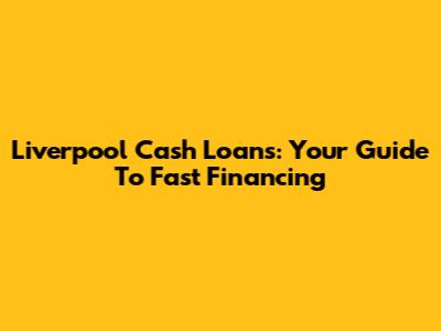 Liverpool Cash Loans: Your Guide To Fast Financing