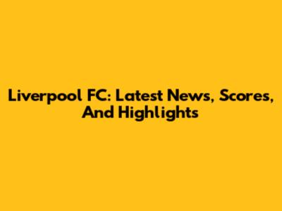 Liverpool FC: Latest News, Scores, And Highlights