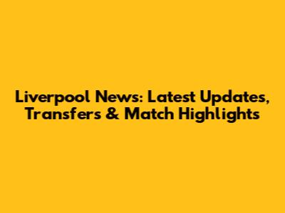Liverpool News: Latest Updates, Transfers & Match Highlights