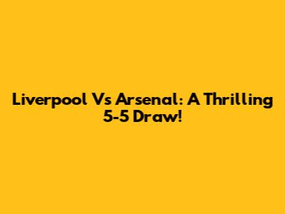 Liverpool Vs Arsenal: A Thrilling 5-5 Draw!