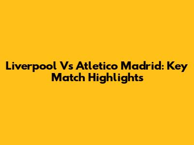 Liverpool Vs Atletico Madrid: Key Match Highlights