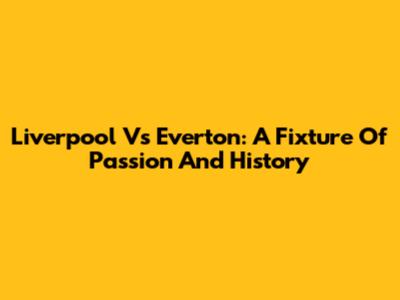 Liverpool Vs Everton: A Fixture Of Passion And History