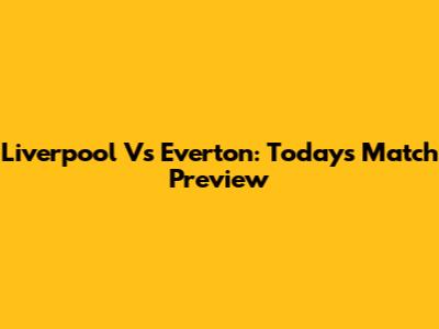 Liverpool Vs Everton: Today's Match Preview
