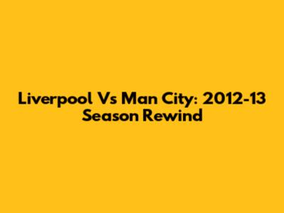 Liverpool Vs Man City: 2012-13 Season Rewind