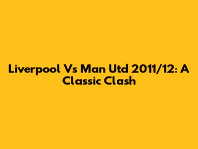 Liverpool Vs Man Utd 2011/12: A Classic Clash