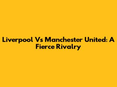 Liverpool Vs Manchester United: A Fierce Rivalry