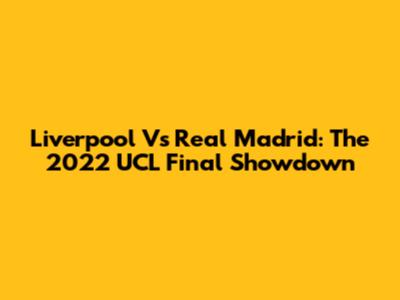 Liverpool Vs Real Madrid: The 2022 UCL Final Showdown