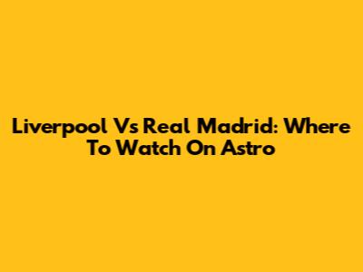 Liverpool Vs Real Madrid: Where To Watch On Astro