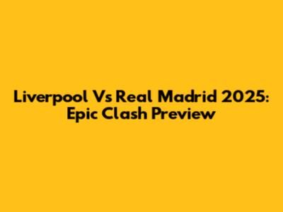 Liverpool Vs Real Madrid 2025: Epic Clash Preview