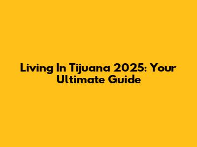 Living In Tijuana 2025: Your Ultimate Guide