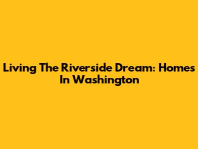 Living The Riverside Dream: Homes In Washington