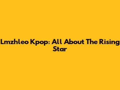 Lmzhleo Kpop: All About The Rising Star
