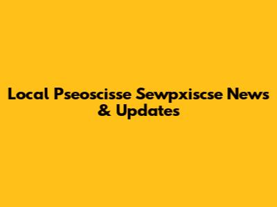 Local Pseoscisse Sewpxiscse News & Updates