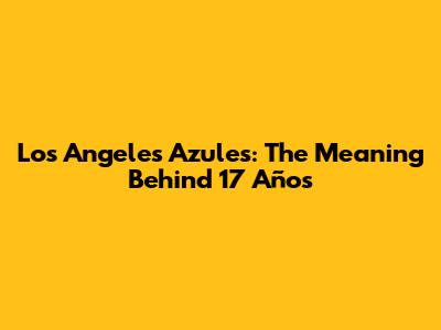 Los Angeles Azules: The Meaning Behind "17 Años"