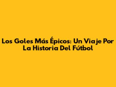 Los Goles Más Épicos: Un Viaje Por La Historia Del Fútbol