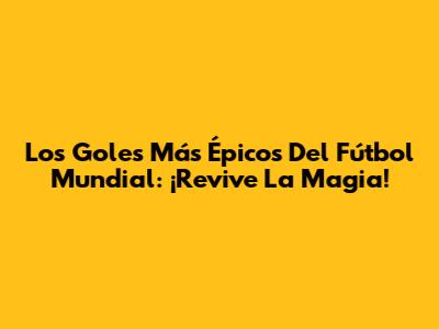 Los Goles Más Épicos Del Fútbol Mundial: ¡Revive La Magia!