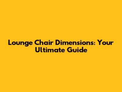 Lounge Chair Dimensions: Your Ultimate Guide