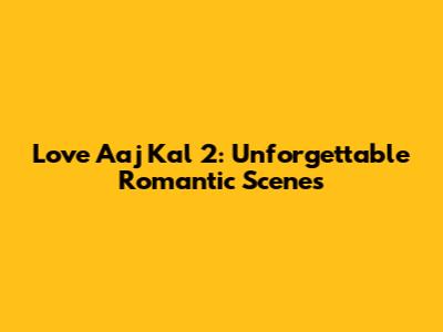 Love Aaj Kal 2: Unforgettable Romantic Scenes