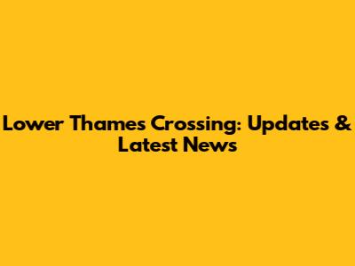 Lower Thames Crossing: Updates & Latest News