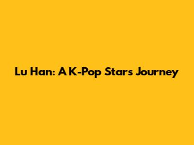 Lu Han: A K-Pop Star's Journey