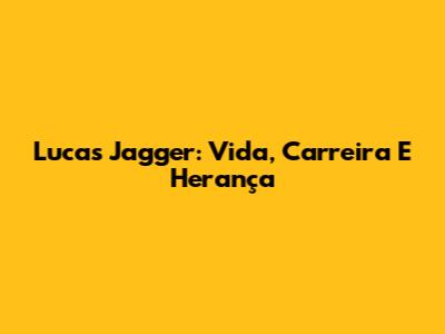 Lucas Jagger: Vida, Carreira E Herança