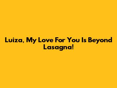 Luiza, My Love For You Is Beyond Lasagna!