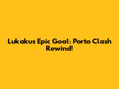 Lukaku's Epic Goal: Porto Clash Rewind!