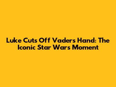 Luke Cuts Off Vader's Hand: The Iconic Star Wars Moment
