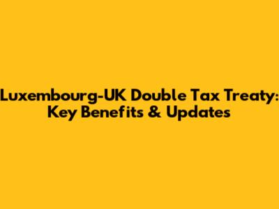 Luxembourg-UK Double Tax Treaty: Key Benefits & Updates