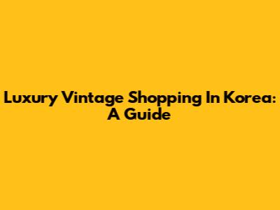 Luxury Vintage Shopping In Korea: A Guide