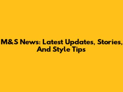 M&S News: Latest Updates, Stories, And Style Tips