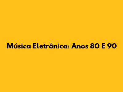 Música Eletrônica: Anos 80 E 90