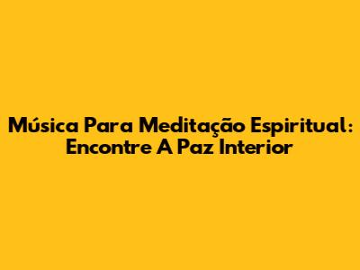 Música Para Meditação Espiritual: Encontre A Paz Interior