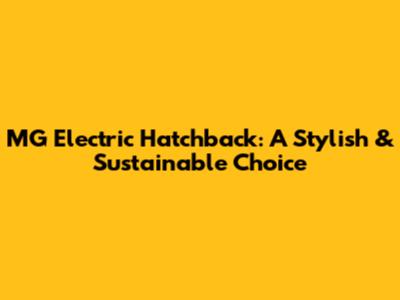 MG Electric Hatchback: A Stylish & Sustainable Choice
