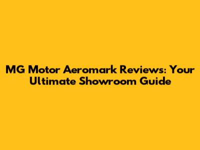 MG Motor Aeromark Reviews: Your Ultimate Showroom Guide