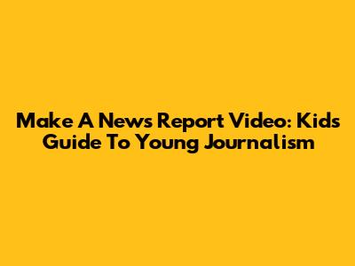 Make A News Report Video: Kids' Guide To Young Journalism