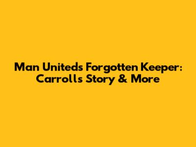 Man United's Forgotten Keeper: Carroll's Story & More