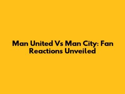 Man United Vs Man City: Fan Reactions Unveiled