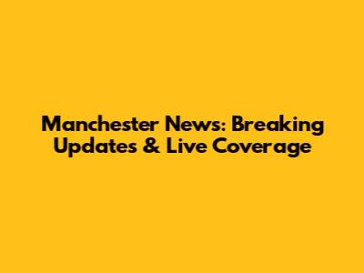 Manchester News: Breaking Updates & Live Coverage