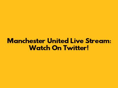 Manchester United Live Stream: Watch On Twitter!