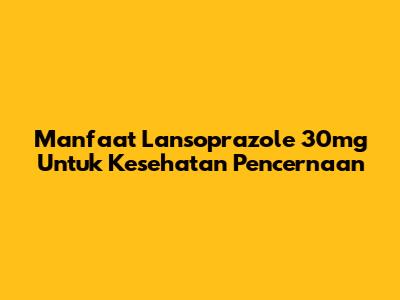 Manfaat Lansoprazole 30mg Untuk Kesehatan Pencernaan