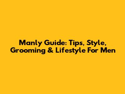 Manly Guide: Tips, Style, Grooming & Lifestyle For Men