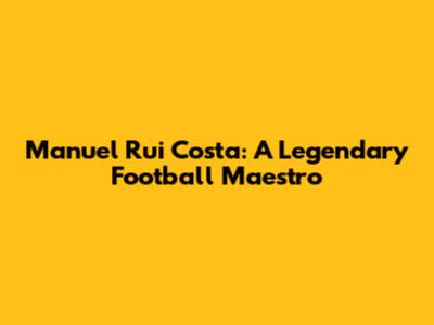 Manuel Rui Costa: A Legendary Football Maestro