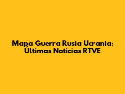 Mapa Guerra Rusia Ucrania: Últimas Noticias RTVE