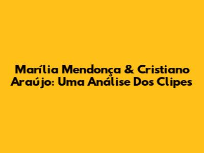 Marília Mendonça & Cristiano Araújo: Uma Análise Dos Clipes