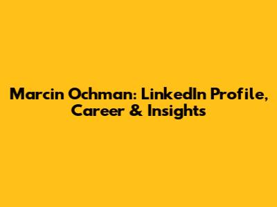 Marcin Ochman: LinkedIn Profile, Career & Insights