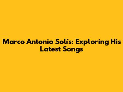 Marco Antonio Solís: Exploring His Latest Songs
