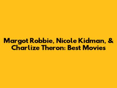 Margot Robbie, Nicole Kidman, & Charlize Theron: Best Movies