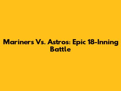 Mariners Vs. Astros: Epic 18-Inning Battle