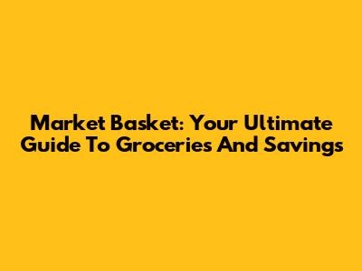 Market Basket: Your Ultimate Guide To Groceries And Savings